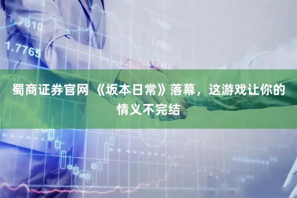 蜀商证券官网 《坂本日常》落幕，这游戏让你的情义不完结
