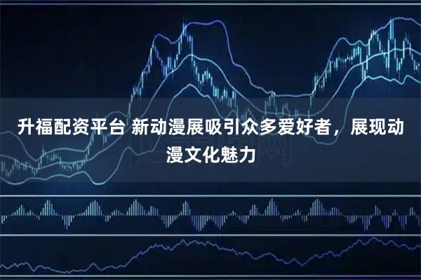 升福配资平台 新动漫展吸引众多爱好者，展现动漫文化魅力