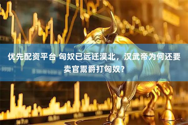 优先配资平台 匈奴已远迁漠北，汉武帝为何还要卖官鬻爵打匈奴？