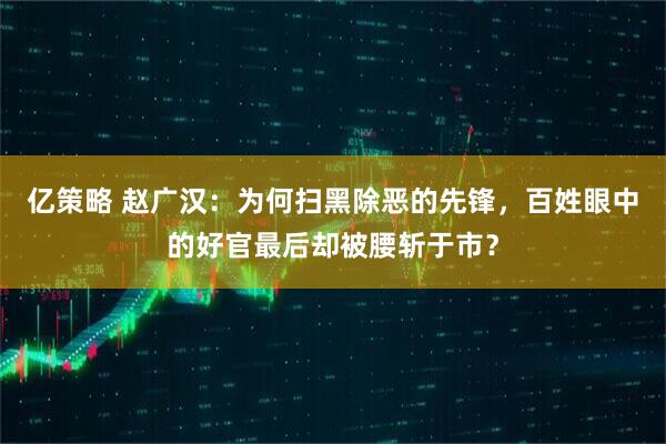 亿策略 赵广汉：为何扫黑除恶的先锋，百姓眼中的好官最后却被腰斩于市？
