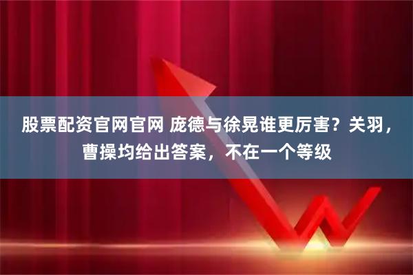 股票配资官网官网 庞德与徐晃谁更厉害？关羽，曹操均给出答案，不在一个等级