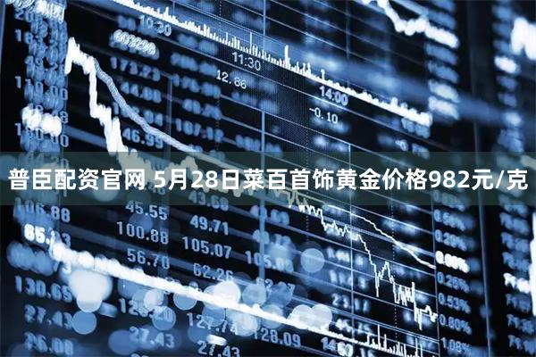 普臣配资官网 5月28日菜百首饰黄金价格982元/克