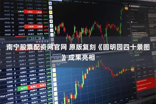南宁股票配资网官网 原版复刻《圆明园四十景图》成果亮相