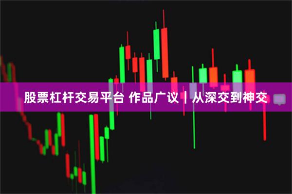 股票杠杆交易平台 作品广议｜从深交到神交