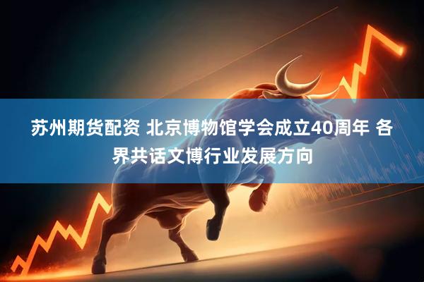 苏州期货配资 北京博物馆学会成立40周年 各界共话文博行业发展方向