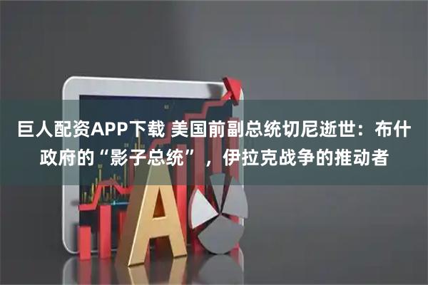 巨人配资APP下载 美国前副总统切尼逝世：布什政府的“影子总统” ，伊拉克战争的推动者