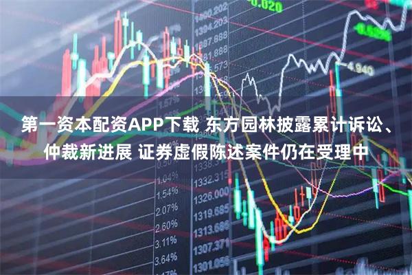 第一资本配资APP下载 东方园林披露累计诉讼、仲裁新进展 证券虚假陈述案件仍在受理中