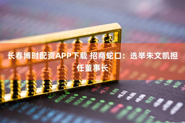 长春博时配资APP下载 招商蛇口：选举朱文凯担任董事长