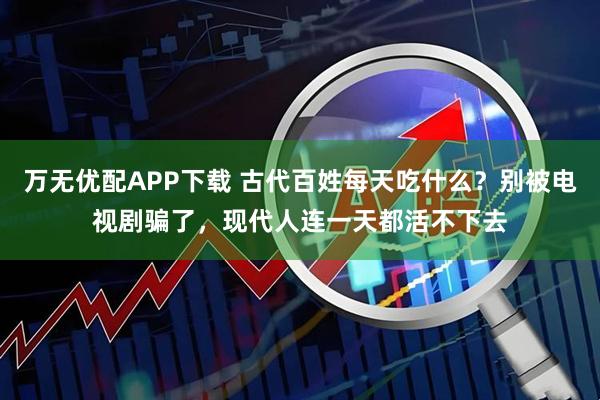 万无优配APP下载 古代百姓每天吃什么？别被电视剧骗了，现代人连一天都活不下去