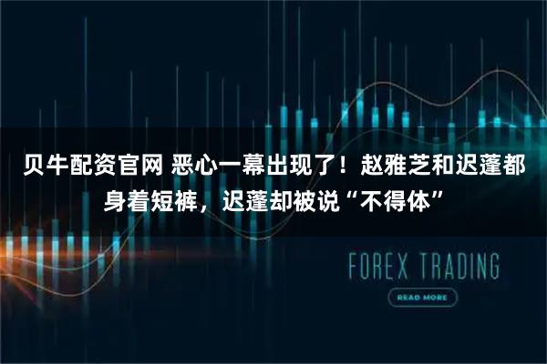 贝牛配资官网 恶心一幕出现了！赵雅芝和迟蓬都身着短裤，迟蓬却被说“不得体”