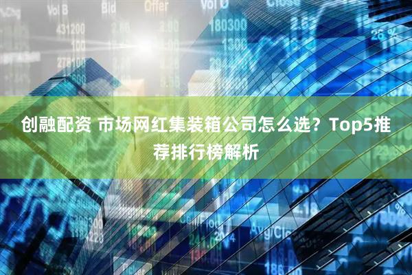 创融配资 市场网红集装箱公司怎么选？Top5推荐排行榜解析