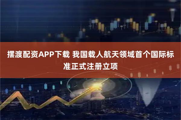 摆渡配资APP下载 我国载人航天领域首个国际标准正式注册立项