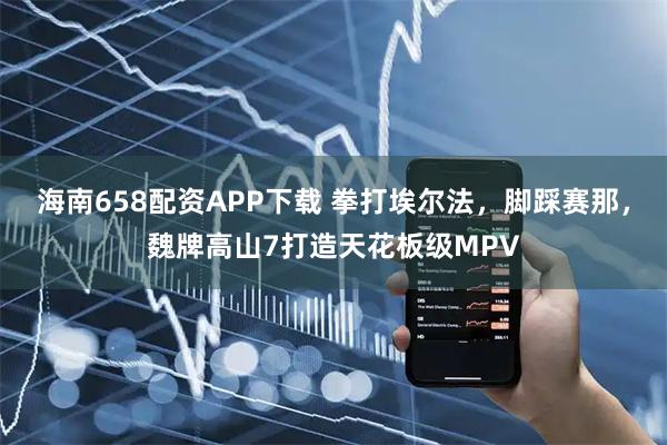 海南658配资APP下载 拳打埃尔法，脚踩赛那，魏牌高山7打造天花板级MPV