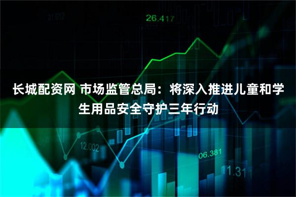 长城配资网 市场监管总局：将深入推进儿童和学生用品安全守护三年行动