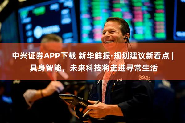 中兴证券APP下载 新华鲜报·规划建议新看点 | 具身智能，未来科技将走进寻常生活