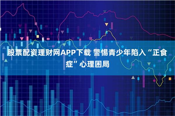 股票配资理财网APP下载 警惕青少年陷入“正食症”心理困局