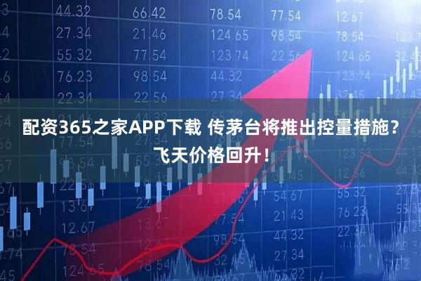 配资365之家APP下载 传茅台将推出控量措施？飞天价格回升！