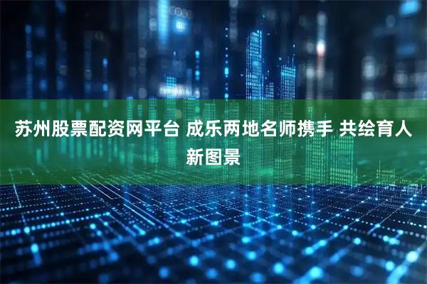 苏州股票配资网平台 成乐两地名师携手 共绘育人新图景