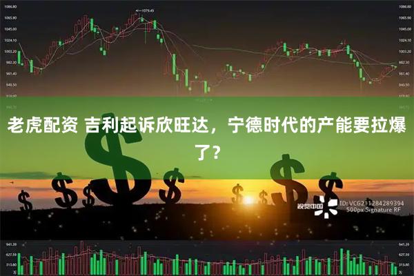 老虎配资 吉利起诉欣旺达，宁德时代的产能要拉爆了？