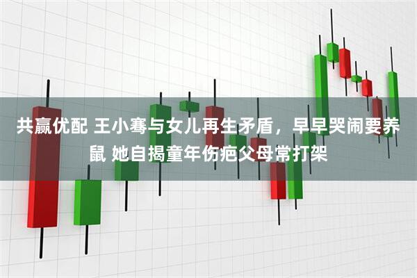 共赢优配 王小骞与女儿再生矛盾，早早哭闹要养鼠 她自揭童年伤疤父母常打架