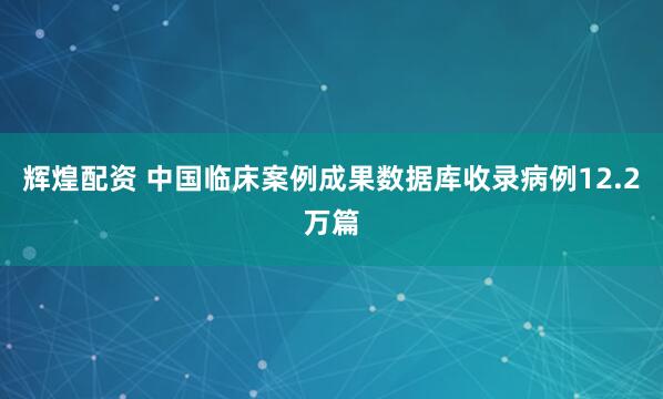 辉煌配资 中国临床案例成果数据库收录病例12.2万篇