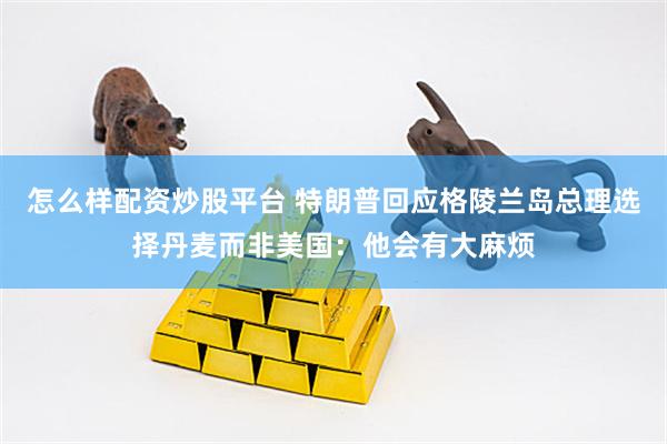 怎么样配资炒股平台 特朗普回应格陵兰岛总理选择丹麦而非美国：他会有大麻烦