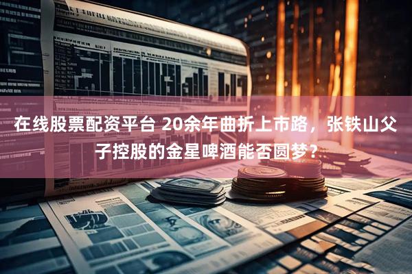 在线股票配资平台 20余年曲折上市路，张铁山父子控股的金星啤酒能否圆梦？