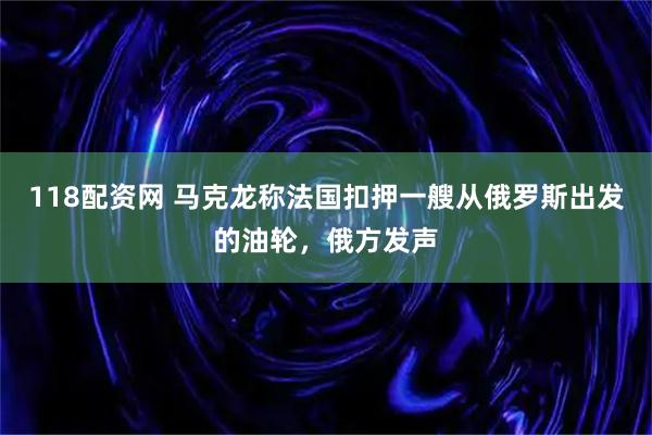 118配资网 马克龙称法国扣押一艘从俄罗斯出发的油轮，俄方发声