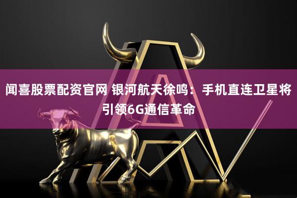 闻喜股票配资官网 银河航天徐鸣：手机直连卫星将引领6G通信革命