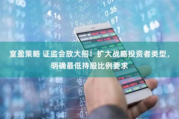 室盈策略 证监会放大招！扩大战略投资者类型，明确最低持股比例要求