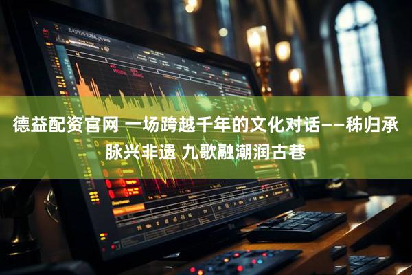 德益配资官网 一场跨越千年的文化对话——秭归承脉兴非遗 九歌融潮润古巷