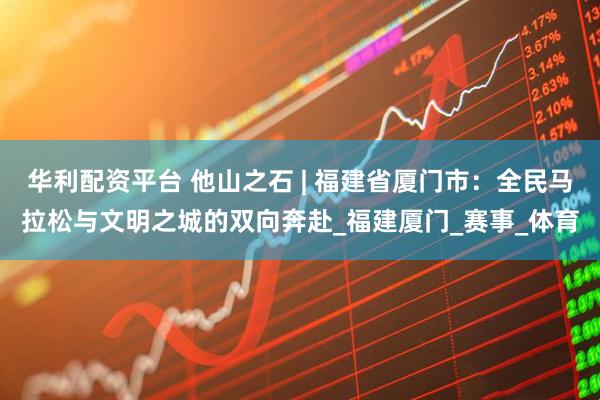 华利配资平台 他山之石 | 福建省厦门市：全民马拉松与文明之城的双向奔赴_福建厦门_赛事_体育