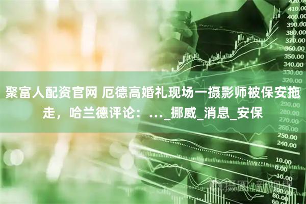 聚富人配资官网 厄德高婚礼现场一摄影师被保安拖走，哈兰德评论：…_挪威_消息_安保