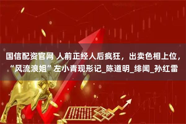 国信配资官网 人前正经人后疯狂，出卖色相上位，“风流浪姐”左小青现形记_陈道明_绯闻_孙红雷