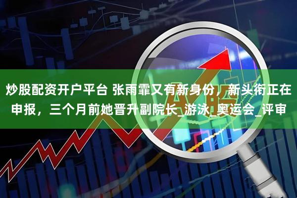 炒股配资开户平台 张雨霏又有新身份，新头衔正在申报，三个月前她晋升副院长_游泳_奥运会_评审