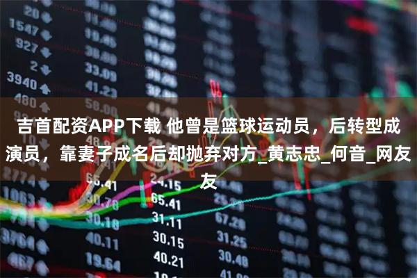 吉首配资APP下载 他曾是篮球运动员，后转型成演员，靠妻子成名后却抛弃对方_黄志忠_何音_网友