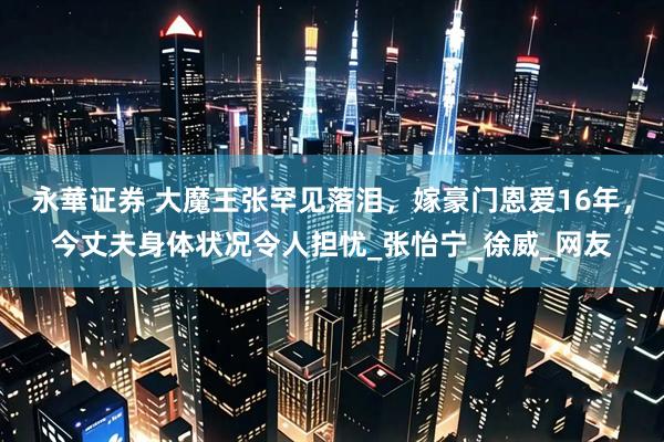 永華证券 大魔王张罕见落泪，嫁豪门恩爱16年，今丈夫身体状况令人担忧_张怡宁_徐威_网友