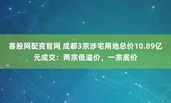 喜股网配资官网 成都3宗涉宅用地总价10.89亿元成交：两宗低溢价，一宗底价