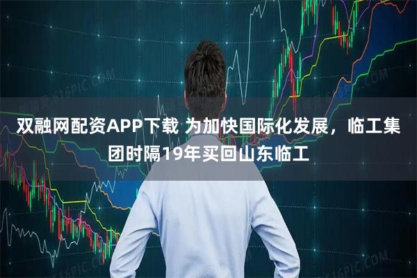 双融网配资APP下载 为加快国际化发展，临工集团时隔19年买回山东临工