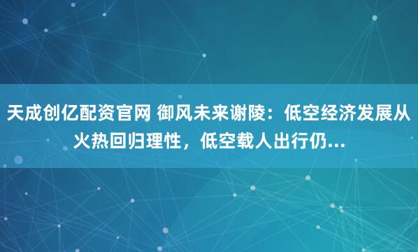 天成创亿配资官网 御风未来谢陵：低空经济发展从火热回归理性，低空载人出行仍...