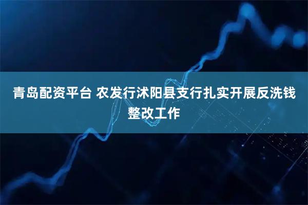 青岛配资平台 农发行沭阳县支行扎实开展反洗钱整改工作