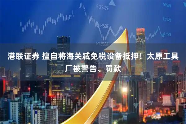 港联证券 擅自将海关减免税设备抵押！太原工具厂被警告、罚款