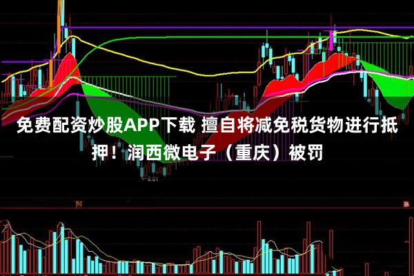免费配资炒股APP下载 擅自将减免税货物进行抵押！润西微电子（重庆）被罚