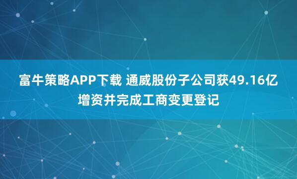 富牛策略APP下载 通威股份子公司获49.16亿增资并完成工商变更登记