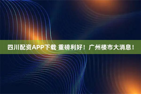 四川配资APP下载 重磅利好！广州楼市大消息！