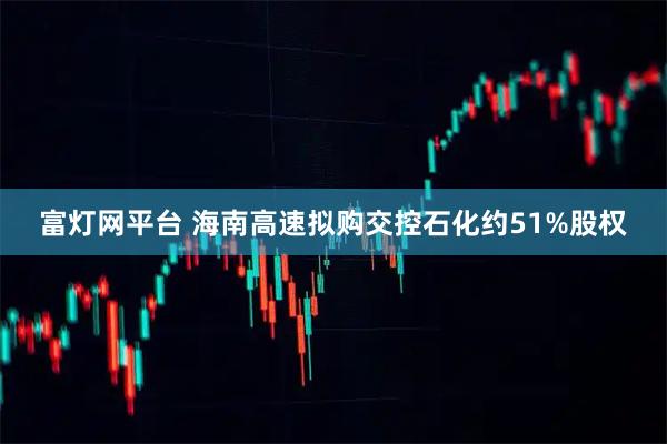 富灯网平台 海南高速拟购交控石化约51%股权