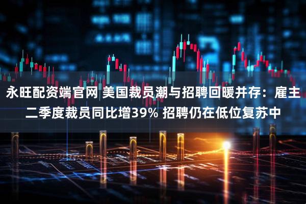 永旺配资端官网 美国裁员潮与招聘回暖并存：雇主二季度裁员同比增39% 招聘仍在低位复苏中