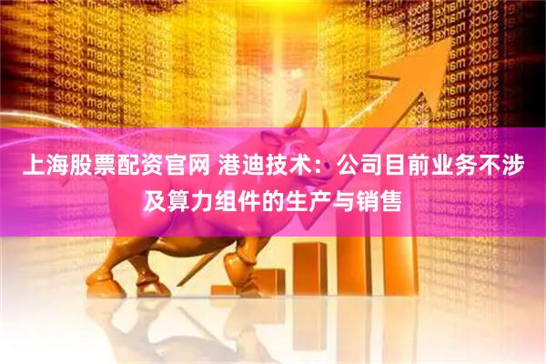 上海股票配资官网 港迪技术：公司目前业务不涉及算力组件的生产与销售