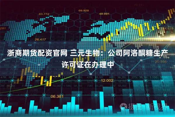 浙商期货配资官网 三元生物：公司阿洛酮糖生产许可证在办理中