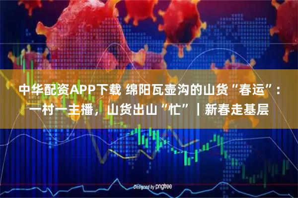 中华配资APP下载 绵阳瓦壶沟的山货“春运”：一村一主播，山货出山“忙”｜新春走基层